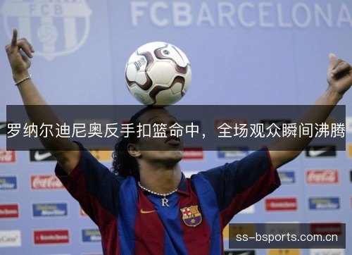 罗纳尔迪尼奥反手扣篮命中,全场观众瞬间沸腾 罗纳尔迪尼奥反手扣篮命中,全场观众瞬间沸腾