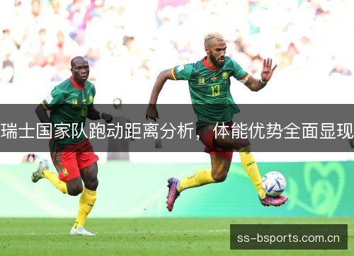 瑞士国家队跑动距离分析,体能优势全面显现 瑞士国家队跑动距离分析,体能优势全面显现